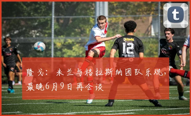 隆戈：米兰与格拉斯纳团队乐观，最晚6月9日再会谈