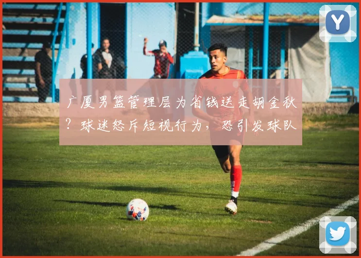 广厦男篮管理层为省钱送走胡金秋？球迷怒斥短视行为，恐引发球队动荡