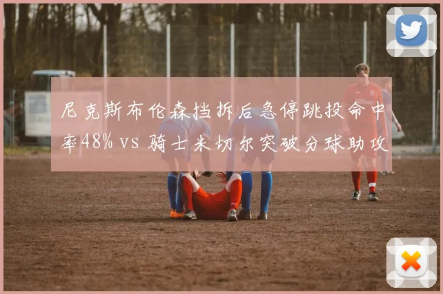 尼克斯布伦森挡拆后急停跳投命中率48% vs 骑士米切尔突破分球助攻率32%，小个子核心打法分化