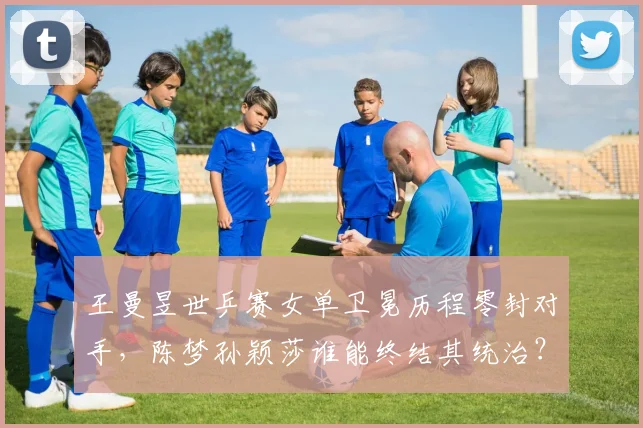 王曼昱世乒赛女单卫冕历程零封对手,陈梦孙颖莎谁能终结其统治?