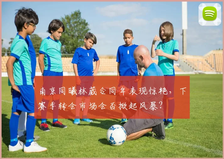 南京同曦林葳合同年表现惊艳,下赛季转会市场会否掀起风暴?