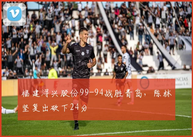 福建浔兴股份99-94战胜青岛，陈林坚复出砍下24分