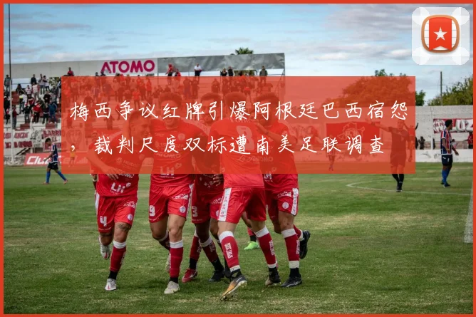 梅西争议红牌引爆阿根廷巴西宿怨，裁判尺度双标遭南美足联调查