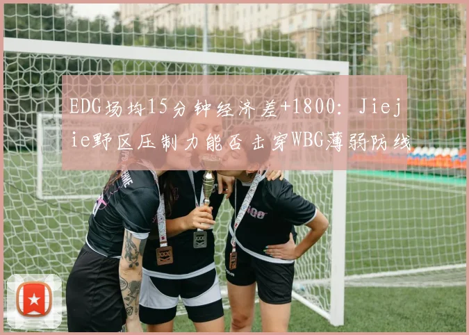 EDG场均15分钟经济差+1800：Jiejie野区压制力能否击穿WBG薄弱防线