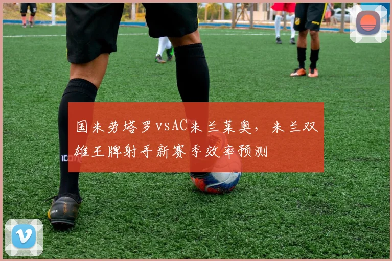 国米劳塔罗vsAC米兰莱奥，米兰双雄王牌射手新赛季效率预测