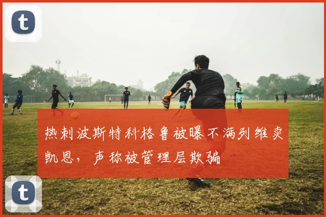 热刺波斯特科格鲁被曝不满列维卖凯恩，声称被管理层欺骗