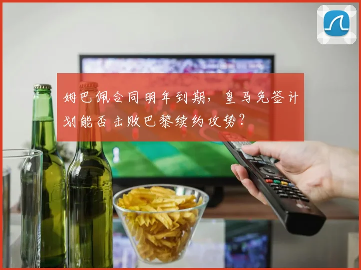 姆巴佩合同明年到期,皇马免签计划能否击败巴黎续约攻势?
